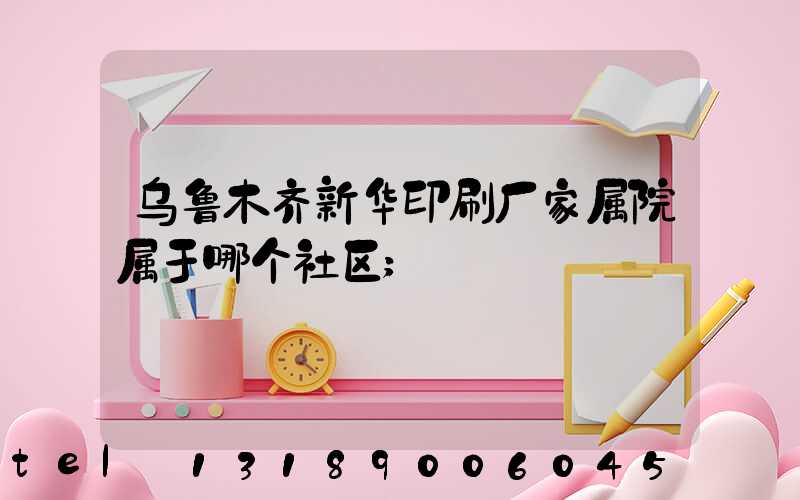 乌鲁木齐新华印刷厂家属院属于哪个社区